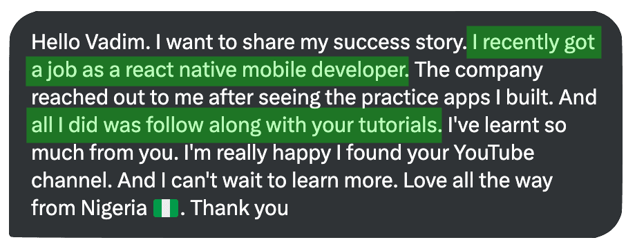 Hello Vadim. I want to share my success story. I recently got a job as a react native mobile developer. The company reached out to me after seeing the practice apps I built. And all I did was follow along with your tutorials. I've learnt so much from you. I'm really happy I found your YouTube channel. And I can't wait to learn more. Love all the way from Nigeria I. Thank vou