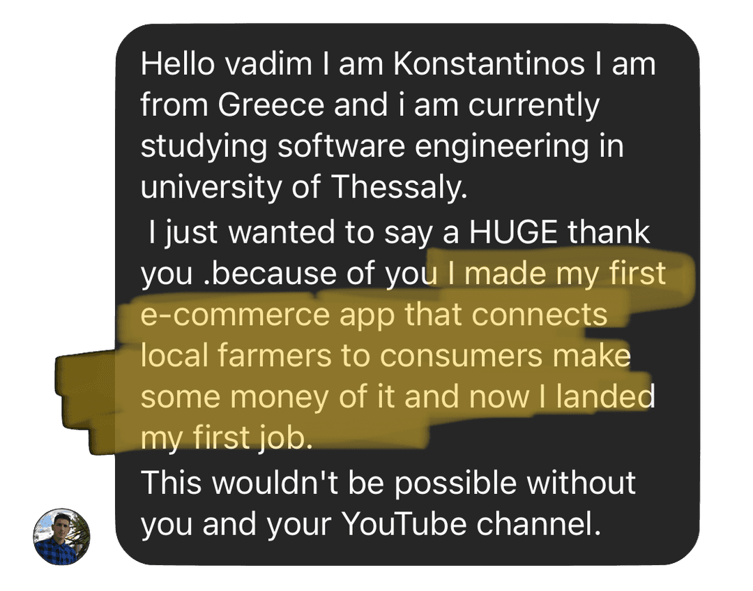 Hello vadim I am Konstantinos I am from Greece and i am currently studying software engineering in university of Thessaly. I just wanted to say a HUGE thank  you .because of you I made my first e-commerce app that connects  local farmers to consumers make some money of it and now I landed my first job. This wouldn't be possible without you and your YouTube channel.